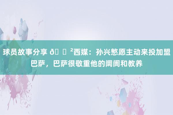 球员故事分享 😲西媒：孙兴慜愿主动来投加盟巴萨，巴萨很敬重他的阛阓和教养