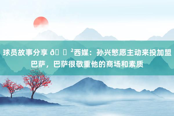 球员故事分享 😲西媒：孙兴慜愿主动来投加盟巴萨，巴萨很敬重他的商场和素质