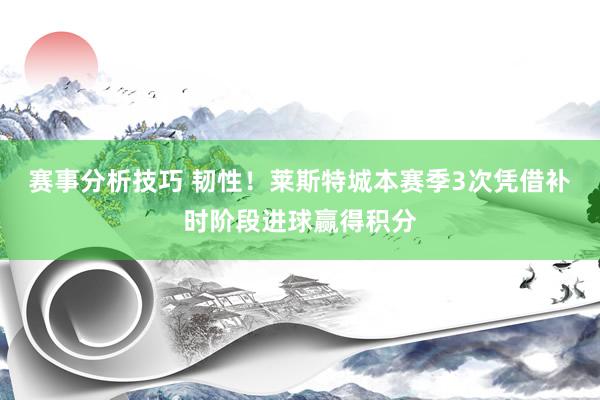 赛事分析技巧 韧性！莱斯特城本赛季3次凭借补时阶段进球赢得积分