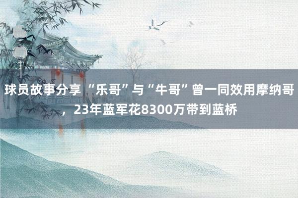 球员故事分享 “乐哥”与“牛哥”曾一同效用摩纳哥，23年蓝军花8300万带到蓝桥