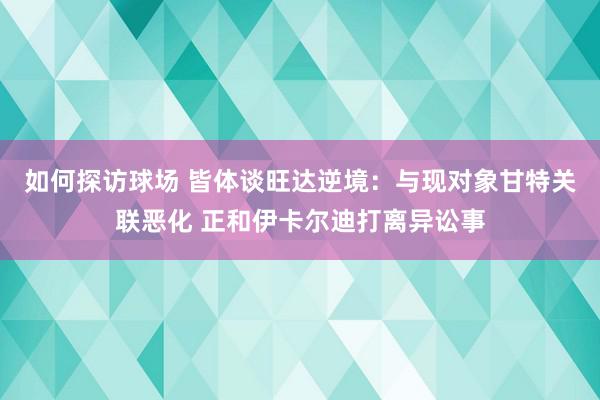 如何探访球场 皆体谈旺达逆境：与现对象甘特关联恶化 正和伊卡尔迪打离异讼事