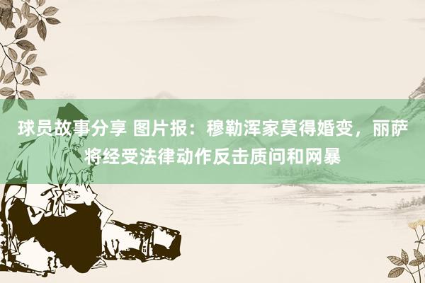 球员故事分享 图片报：穆勒浑家莫得婚变，丽萨将经受法律动作反击质问和网暴