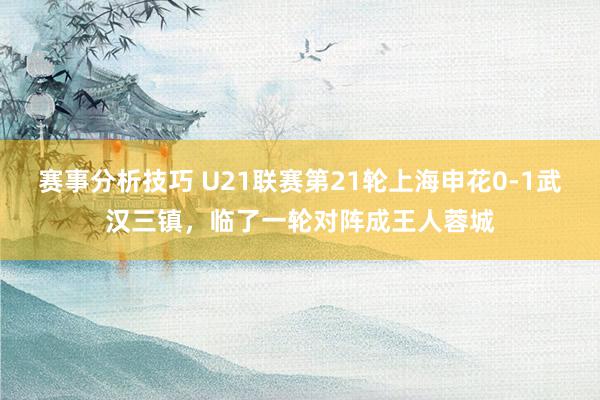 赛事分析技巧 U21联赛第21轮上海申花0-1武汉三镇，临了一轮对阵成王人蓉城