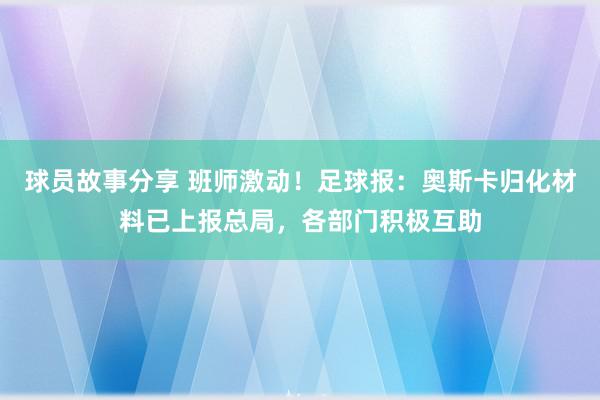 球员故事分享 班师激动！足球报：奥斯卡归化材料已上报总局，各部门积极互助