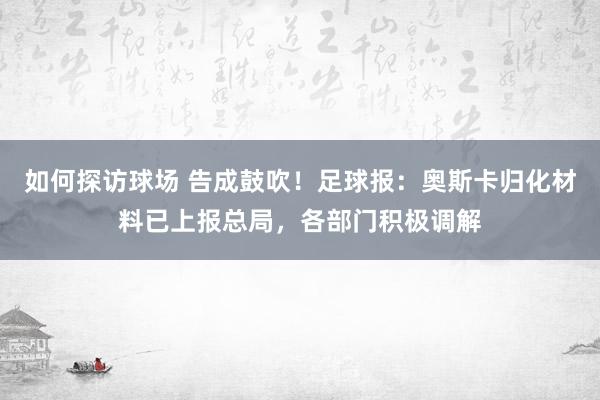 如何探访球场 告成鼓吹！足球报：奥斯卡归化材料已上报总局，各部门积极调解