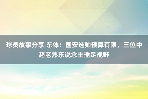 球员故事分享 东体：国安选帅预算有限，三位中超老熟东说念主插足视野