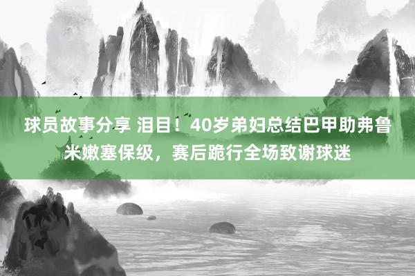 球员故事分享 泪目！40岁弟妇总结巴甲助弗鲁米嫩塞保级，赛后跪行全场致谢球迷