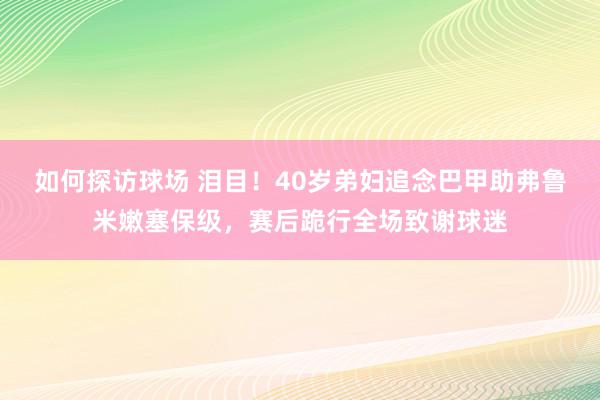 如何探访球场 泪目！40岁弟妇追念巴甲助弗鲁米嫩塞保级，赛后跪行全场致谢球迷