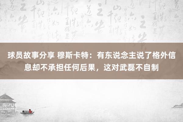 球员故事分享 穆斯卡特：有东说念主说了格外信息却不承担任何后果，这对武磊不自制