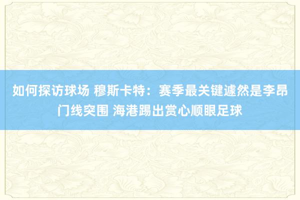 如何探访球场 穆斯卡特：赛季最关键遽然是李昂门线突围 海港踢出赏心顺眼足球