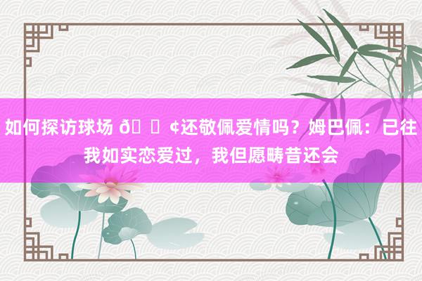 如何探访球场 🐢还敬佩爱情吗？姆巴佩：已往我如实恋爱过，我但愿畴昔还会