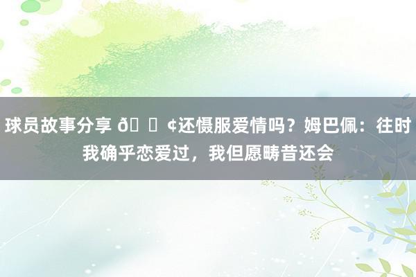 球员故事分享 🐢还慑服爱情吗？姆巴佩：往时我确乎恋爱过，我但愿畴昔还会