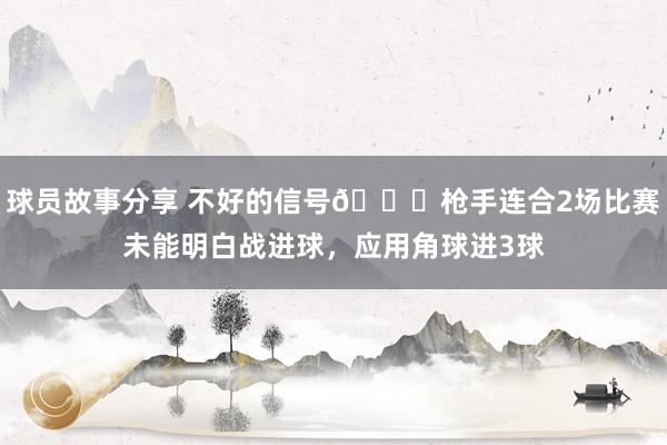 球员故事分享 不好的信号😕枪手连合2场比赛未能明白战进球，应用角球进3球