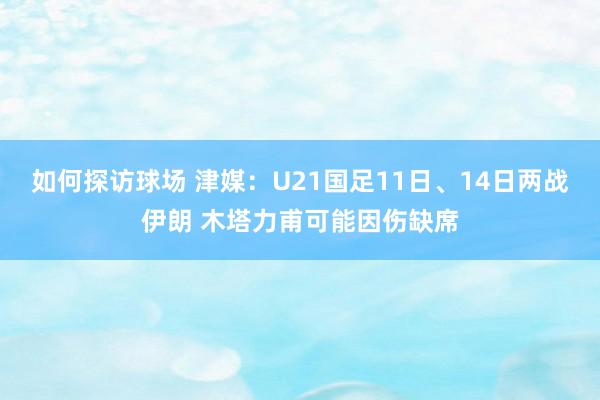 如何探访球场 津媒：U21国足11日、14日两战伊朗 木塔力甫可能因伤缺席