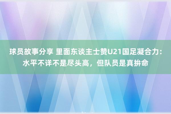 球员故事分享 里面东谈主士赞U21国足凝合力：水平不详不是尽头高，但队员是真拚命