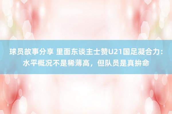 球员故事分享 里面东谈主士赞U21国足凝合力：水平概况不是稀薄高，但队员是真拚命