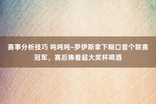 赛事分析技巧 吨吨吨~罗伊斯拿下糊口首个联赛冠军，赛后捧着超大奖杯喝酒