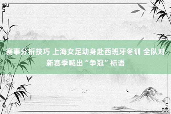 赛事分析技巧 上海女足动身赴西班牙冬训 全队对新赛季喊出“争冠”标语