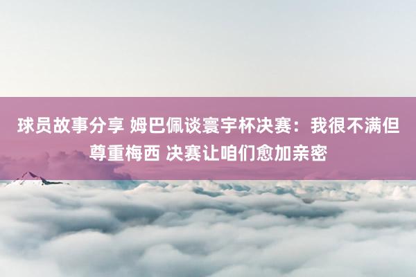 球员故事分享 姆巴佩谈寰宇杯决赛：我很不满但尊重梅西 决赛让咱们愈加亲密