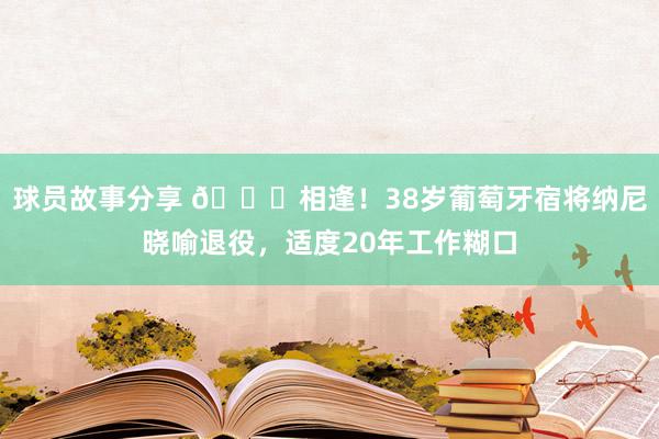 球员故事分享 👋相逢！38岁葡萄牙宿将纳尼晓喻退役，适度20年工作糊口