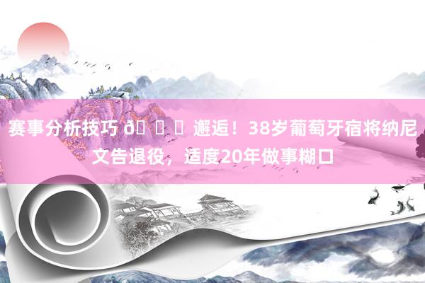 赛事分析技巧 👋邂逅！38岁葡萄牙宿将纳尼文告退役，适度20年做事糊口