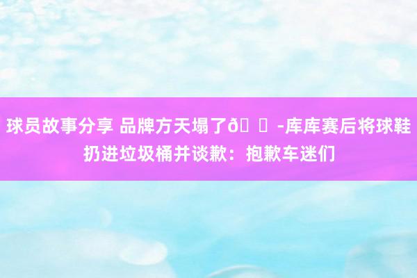 球员故事分享 品牌方天塌了😭库库赛后将球鞋扔进垃圾桶并谈歉：抱歉车迷们