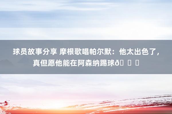 球员故事分享 摩根歌唱帕尔默：他太出色了，真但愿他能在阿森纳踢球👍