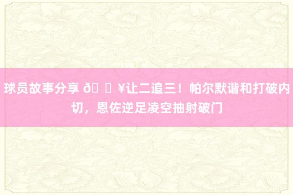 球员故事分享 💥让二追三！帕尔默谐和打破内切，恩佐逆足凌空抽射破门