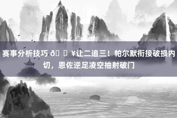 赛事分析技巧 💥让二追三！帕尔默衔接破损内切，恩佐逆足凌空抽射破门