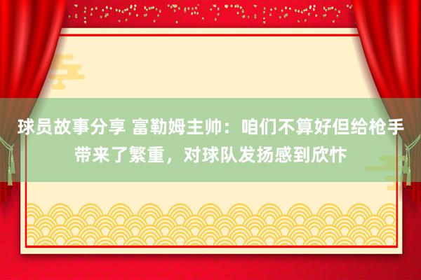 球员故事分享 富勒姆主帅：咱们不算好但给枪手带来了繁重，对球队发扬感到欣忭