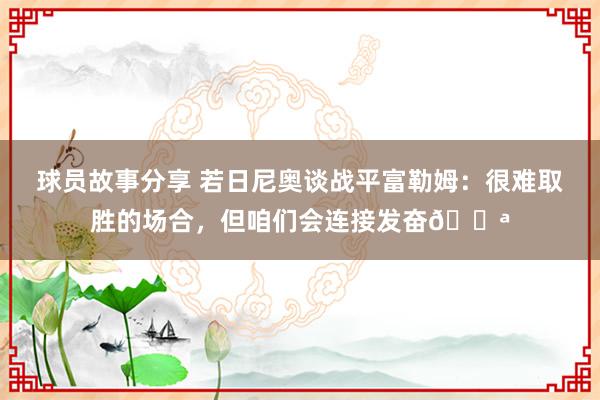 球员故事分享 若日尼奥谈战平富勒姆：很难取胜的场合，但咱们会连接发奋💪