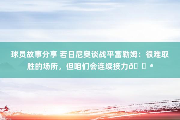 球员故事分享 若日尼奥谈战平富勒姆：很难取胜的场所，但咱们会连续接力💪