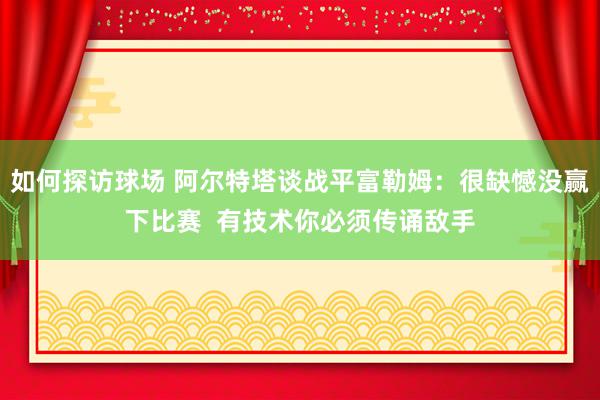 如何探访球场 阿尔特塔谈战平富勒姆：很缺憾没赢下比赛  有技术你必须传诵敌手