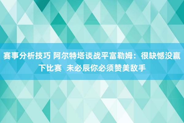 赛事分析技巧 阿尔特塔谈战平富勒姆：很缺憾没赢下比赛  未必辰你必须赞美敌手