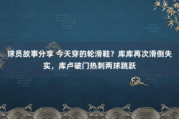 球员故事分享 今天穿的轮滑鞋？库库再次滑倒失实，库卢破门热刺两球跳跃