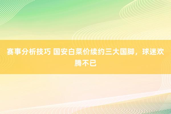 赛事分析技巧 国安白菜价续约三大国脚，球迷欢腾不已