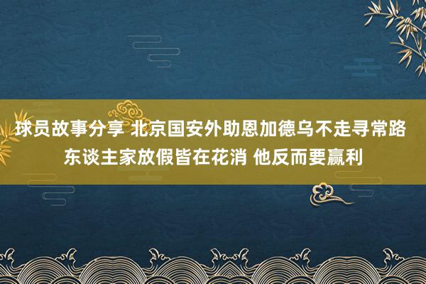 球员故事分享 北京国安外助恩加德乌不走寻常路 东谈主家放假皆在花消 他反而要赢利