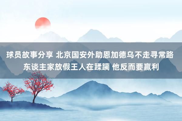 球员故事分享 北京国安外助恩加德乌不走寻常路 东谈主家放假王人在蹂躏 他反而要赢利