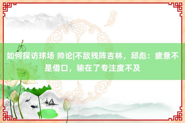 如何探访球场 帅论|不敌残阵吉林，邱彪：疲惫不是借口，输在了专注度不及