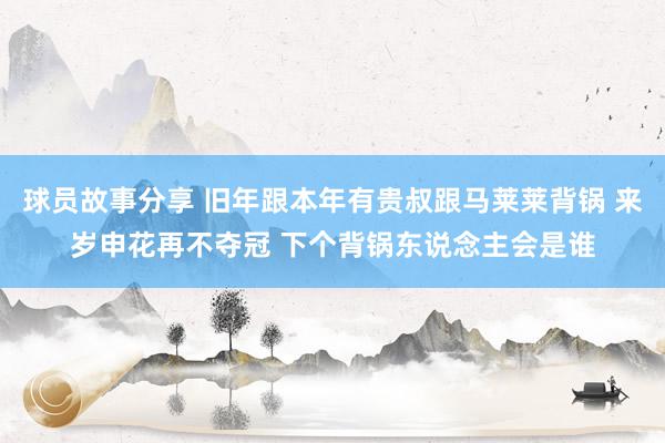 球员故事分享 旧年跟本年有贵叔跟马莱莱背锅 来岁申花再不夺冠 下个背锅东说念主会是谁