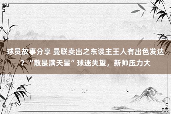 球员故事分享 曼联卖出之东谈主王人有出色发达？“散是满天星”球迷失望，新帅压力大