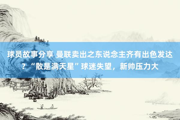 球员故事分享 曼联卖出之东说念主齐有出色发达？“散是满天星”球迷失望，新帅压力大