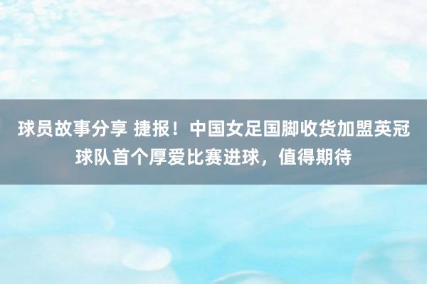 球员故事分享 捷报！中国女足国脚收货加盟英冠球队首个厚爱比赛进球，值得期待