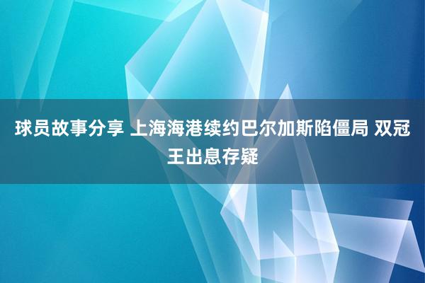 球员故事分享 上海海港续约巴尔加斯陷僵局 双冠王出息存疑