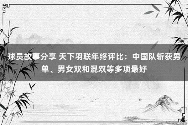 球员故事分享 天下羽联年终评比：中国队斩获男单、男女双和混双等多项最好