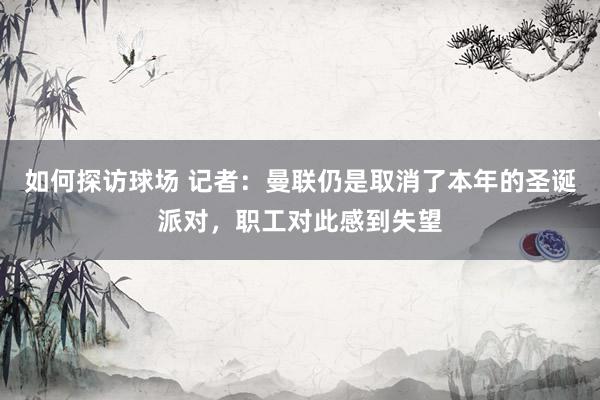 如何探访球场 记者：曼联仍是取消了本年的圣诞派对，职工对此感到失望