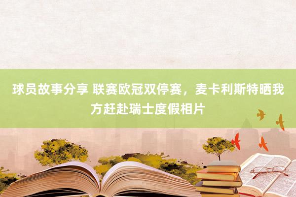 球员故事分享 联赛欧冠双停赛，麦卡利斯特晒我方赶赴瑞士度假相片